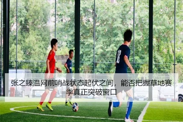 张之臻温网前哨战状态起伏之间，能否把握草地赛季真正突破窗口 | kaiyun